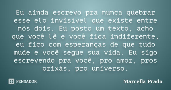 Eu ainda escrevo pra nunca quebrar esse elo invisível que existe entre nós dois. Eu posto um texto, acho que você lê e você fica indiferente, eu fico com espera... Frase de Marcella Prado.