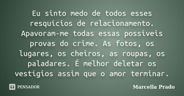 Eu sinto medo de todos esses resquícios de relacionamento. Apavoram-me todas essas possíveis provas do crime. As fotos, os lugares, os cheiros, as roupas, os pa... Frase de Marcella Prado.