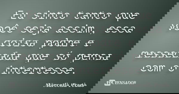 Eu sinto tanto que você seja assim, essa coisa podre e ressecada que só pensa com o intertesse.... Frase de Marcella Prado.