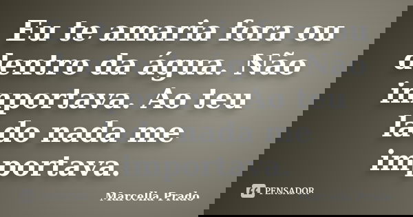 Eu te amaria fora ou dentro da água. Não importava. Ao teu lado nada me importava.... Frase de Marcella Prado.