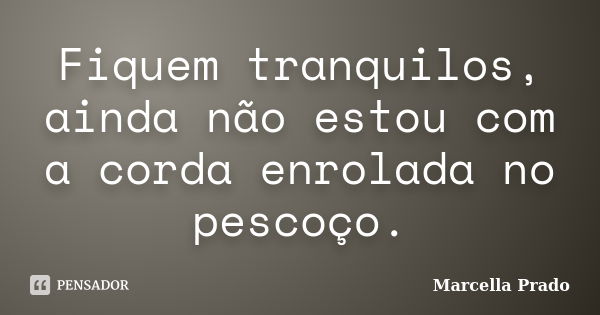 Fiquem tranquilos, ainda não estou com a corda enrolada no pescoço.... Frase de Marcella Prado.