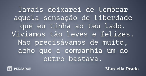 Jamais deixarei de lembrar aquela sensação de liberdade que eu tinha ao teu lado. Vivíamos tão leves e felizes. Não precisávamos de muito, acho que a companhia ... Frase de Marcella Prado.