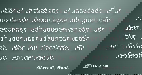 Não é tristeza, é saudade. É a constante lembrança do que não tem retorno, do quase-morto, do fim, do que não deveria mais ser falado. Mas eu insisto. Eu relemb... Frase de Marcella Prado.