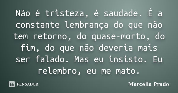 Não é tristeza, é saudade. É a constante lembrança do que não tem retorno, do quase-morto, do fim, do que não deveria mais ser falado. Mas eu insisto. Eu relemb... Frase de Marcella Prado.