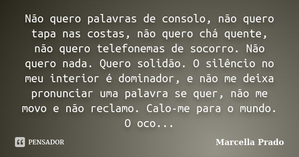 Não quero palavras de consolo, não quero tapa nas costas, não quero chá quente, não quero telefonemas de socorro. Não quero nada. Quero solidão. O silêncio no m... Frase de Marcella Prado.