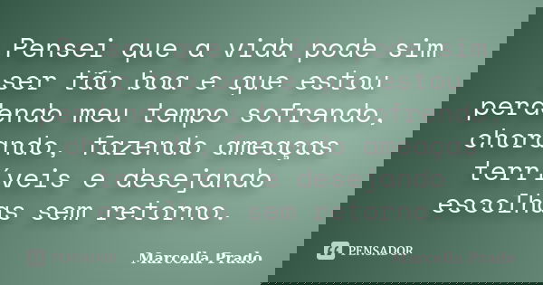 Pensei que a vida pode sim ser tão boa e que estou perdendo meu tempo sofrendo, chorando, fazendo ameaças terríveis e desejando escolhas sem retorno.... Frase de Marcella Prado.