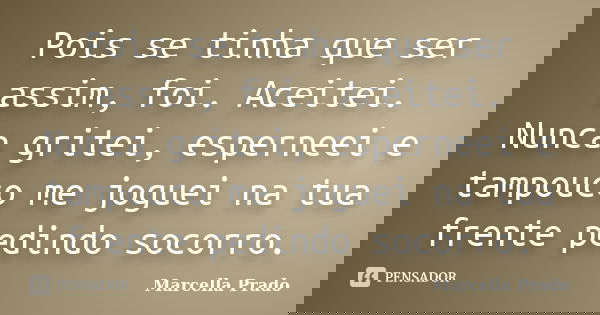 Pois se tinha que ser assim, foi. Aceitei. Nunca gritei, esperneei e tampouco me joguei na tua frente pedindo socorro.... Frase de Marcella Prado.
