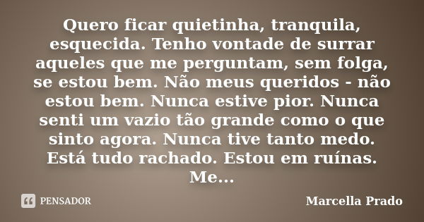 Quero ficar quietinha, tranquila, esquecida. Tenho vontade de surrar aqueles que me perguntam, sem folga, se estou bem. Não meus queridos - não estou bem. Nunca... Frase de Marcella Prado.