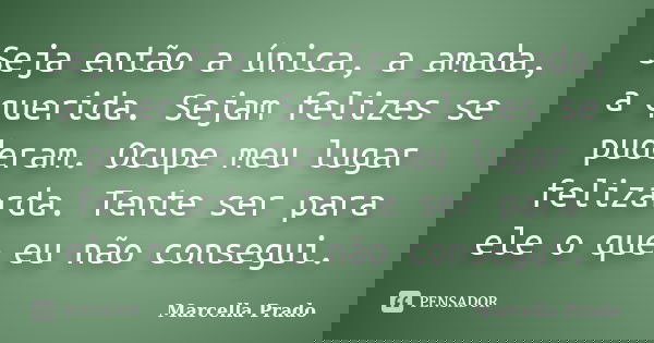 Seja então a única, a amada, a querida. Sejam felizes se puderam. Ocupe meu lugar felizarda. Tente ser para ele o que eu não consegui.... Frase de Marcella Prado.