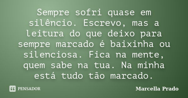 Sempre sofri quase em silêncio. Escrevo, mas a leitura do que deixo para sempre marcado é baixinha ou silenciosa. Fica na mente, quem sabe na tua. Na minha está... Frase de Marcella Prado.