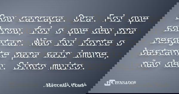 Sou carcaça. Oca. Foi que sobrou, foi o que deu pra resgatar. Não fui forte o bastante para sair imune, não deu. Sinto muito.... Frase de Marcella Prado.