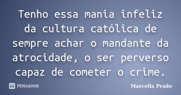 Tenho essa mania infeliz da cultura católica de sempre achar o mandante da atrocidade, o ser perverso capaz de cometer o crime.... Frase de Marcella Prado.