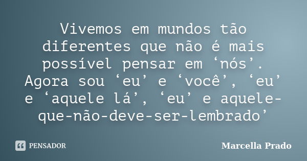 Vivemos em mundos tão diferentes que não é mais possível pensar em ‘nós’. Agora sou ‘eu’ e ‘você’, ‘eu’ e ‘aquele lá’, ‘eu’ e aquele-que-não-deve-ser-lembrado’... Frase de Marcella Prado.