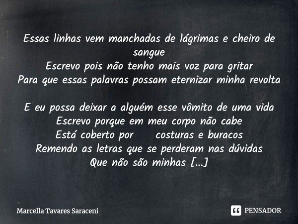 ⁠
Essas linhas vem manchadas de lágrimas e cheiro de sangue
Escrevo pois não tenho mais voz para gritar
Para que essas palavras possam eternizar minha revolta
E... Frase de Marcella Tavares Saraceni.