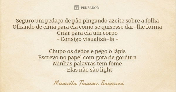 Seguro um pedaço de pão pingando azeite sobre a folha
Olhando de cima para ela como se quisesse dar-lhe forma
Criar para ela um corpo
- Consigo visualizá-la - C... Frase de Marcella Tavares Saraceni.