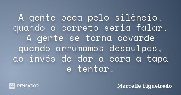 A gente peca pelo silêncio, quando o correto seria falar. A gente se torna covarde quando arrumamos desculpas, ao invés de dar a cara a tapa e tentar.... Frase de Marcelle Figueiredo.