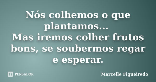 Nós colhemos o que plantamos... Mas iremos colher frutos bons, se soubermos regar e esperar.... Frase de Marcelle Figueiredo.