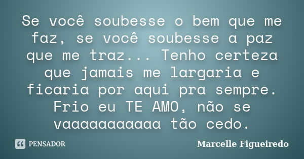 Se você soubesse o bem que me faz, se você soubesse a paz que me traz... Tenho certeza que jamais me largaria e ficaria por aqui pra sempre. Frio eu TE AMO, não... Frase de Marcelle Figueiredo.