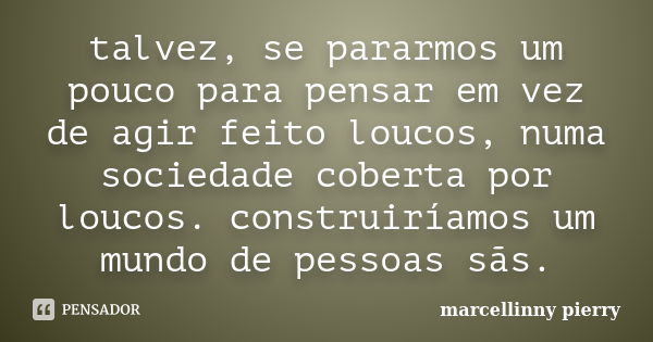 talvez, se pararmos um pouco para pensar em vez de agir feito loucos, numa sociedade coberta por loucos. construiríamos um mundo de pessoas sãs.... Frase de marcellinny pierry.