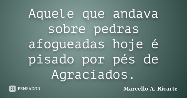 Aquele que andava sobre pedras afogueadas hoje é pisado por pés de Agraciados.... Frase de Marcello A. Ricarte.