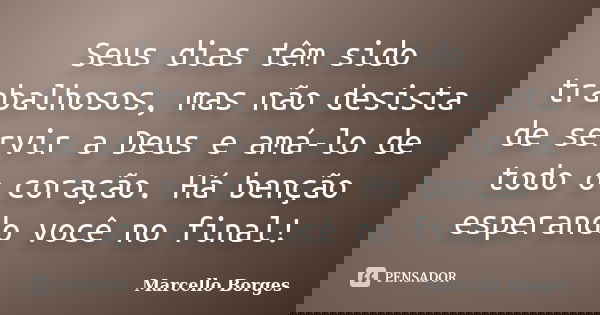 Seus dias têm sido trabalhosos, mas não desista de servir a Deus e amá-lo de todo o coração. Há benção esperando você no final!... Frase de Marcello Borges.