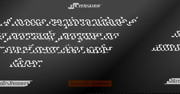 A nossa reciprocidade é na porrada, porque no amor você nem isso sabe fazer.... Frase de Marcello Brenner.
