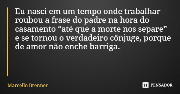 Eu nasci em um tempo onde trabalhar roubou a frase do padre na hora do casamento “até que a morte nos separe” e se tornou o verdadeiro cônjuge, porque de amor n... Frase de Marcello Brenner.
