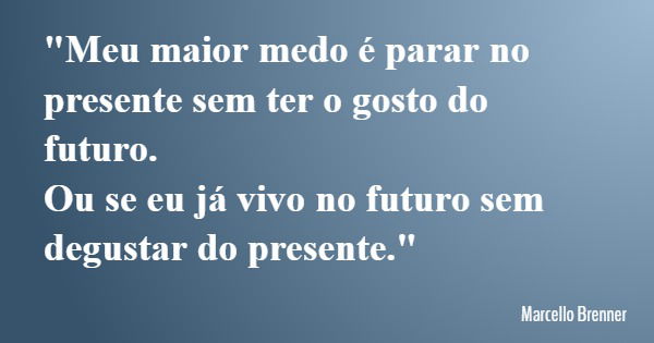 "Meu maior medo é parar no presente sem ter o gosto do futuro. Ou se eu já vivo no futuro sem degustar do presente."... Frase de Marcello Brenner.