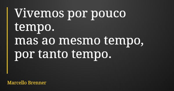 Vivemos por pouco tempo. mas ao mesmo tempo, por tanto tempo.... Frase de Marcello Brenner.