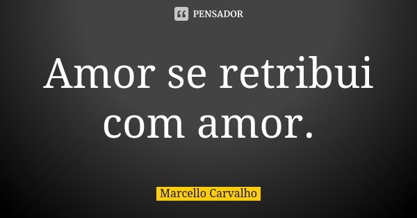 Amor se retribui com amor.... Frase de Marcello Carvalho.