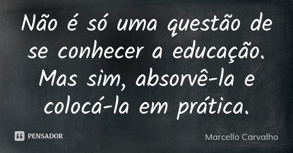 Não é só uma questão de se conhecer a educação. Mas sim, absorvê-la e colocá-la em prática.... Frase de Marcello Carvalho.