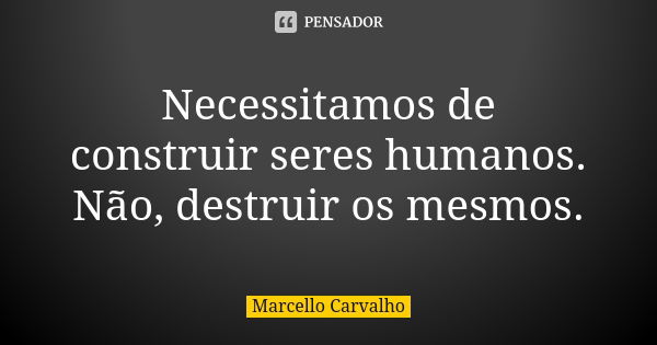 Necessitamos de construir seres humanos. Não, destruir os mesmos.... Frase de Marcello Carvalho.