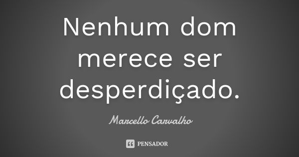 Nenhum dom merece ser desperdiçado.... Frase de Marcello Carvalho.