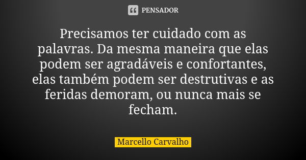 Precisamos ter cuidado com as palavras. Da mesma maneira que elas podem ser agradáveis e confortantes, elas também podem ser destrutivas e as feridas demoram, o... Frase de Marcello Carvalho.