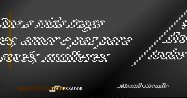 Que a vida traga flores, amor e paz para todas vocês, mulheres.... Frase de Marcello Carvalho.