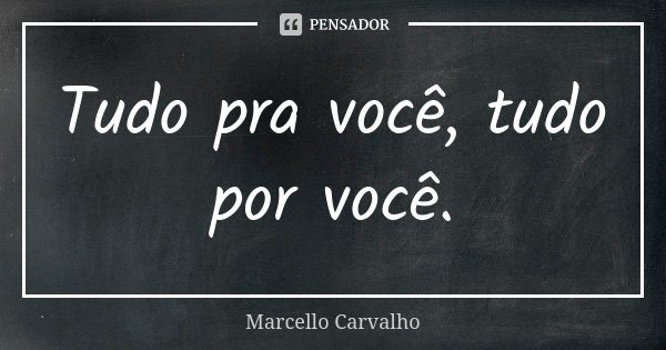 Tudo pra você, tudo por você.... Frase de Marcello Carvalho.