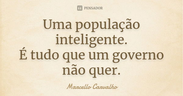 Uma população inteligente. É tudo que um governo não quer.... Frase de Marcello Carvalho.