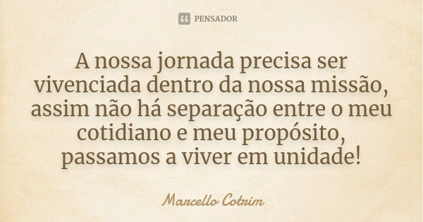 A nossa jornada precisa ser vivenciada dentro da nossa missão, assim não há separação entre o meu cotidiano e meu propósito, passamos a viver em unidade!... Frase de Marcello Cotrim.