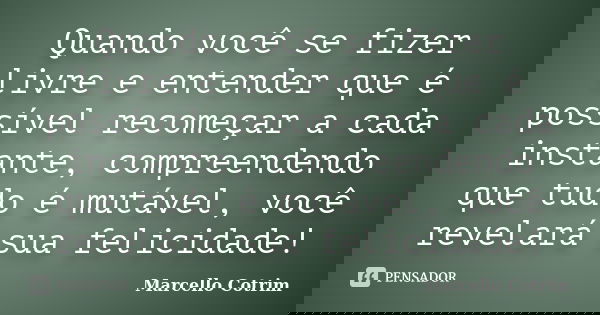 Quando você se fizer livre e entender que é possível recomeçar a cada instante, compreendendo que tudo é mutável, você revelará sua felicidade!... Frase de Marcello Cotrim.