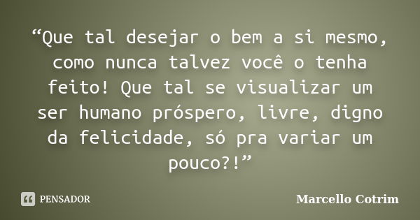 “Que tal desejar o bem a si mesmo, como nunca talvez você o tenha feito! Que tal se visualizar um ser humano próspero, livre, digno da felicidade, só pra variar... Frase de Marcello Cotrim.