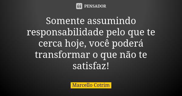 Somente assumindo responsabilidade pelo que te cerca hoje, você poderá transformar o que não te satisfaz!... Frase de Marcello Cotrim.