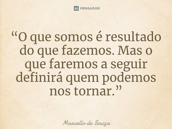 ⁠“O que somos é resultado do que fazemos. Mas o que faremos a seguir definirá quem podemos nos tornar.”... Frase de Marcello de Souza.