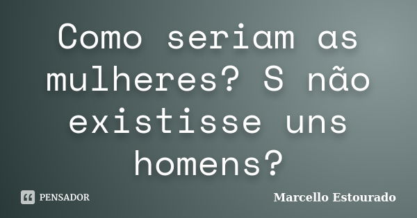 Como seriam as mulheres? S não existisse uns homens?... Frase de Marcello Estourado.