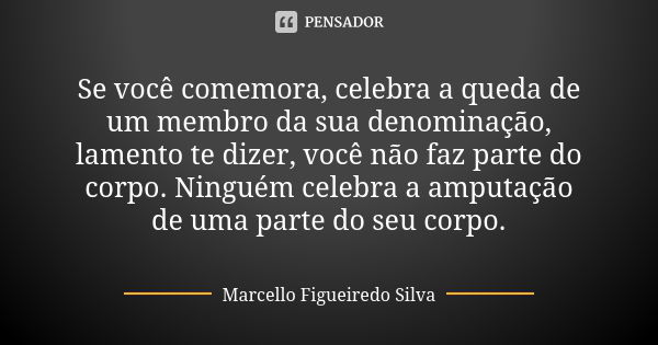 Se você comemora, celebra a queda de um membro da sua denominação, lamento te dizer, você não faz parte do corpo. Ninguém celebra a amputação de uma parte do se... Frase de Marcello Figueiredo Silva.