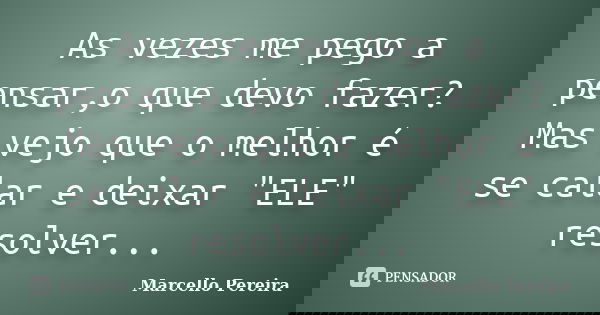 As vezes me pego a pensar,o que devo fazer? Mas vejo que o melhor é se calar e deixar "ELE" resolver...... Frase de Marcello Pereira.