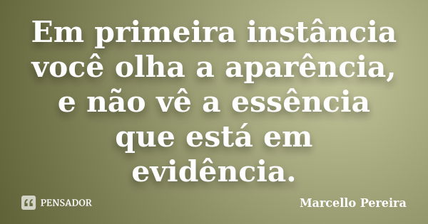 Em primeira instância você olha a aparência, e não vê a essência que está em evidência.... Frase de Marcello Pereira.