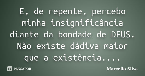 E, de repente, percebo minha insignificância diante da bondade de DEUS. Não existe dádiva maior que a existência....... Frase de Marcello Silva.