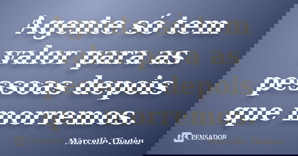 Agente só tem valor para as pessoas depois que morremos.... Frase de Marcello Thadeu.