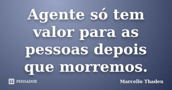 Agente só tem valor para as pessoas depois que morremos.... Frase de Marcello Thadeu.