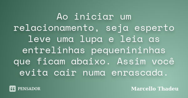 Ao iniciar um relacionamento, seja esperto leve uma lupa e leia as entrelinhas pequenininhas que ficam abaixo. Assim você evita cair numa enrascada.... Frase de Marcello Thadeu.